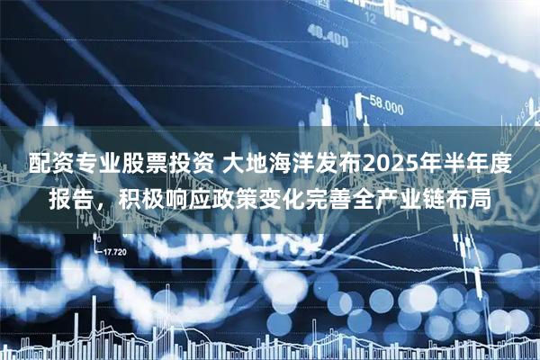 配资专业股票投资 大地海洋发布2025年半年度报告，积极响应政策变化完善全产业链布局