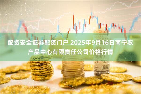 配资安全证券配资门户 2025年9月16日南宁农产品中心有限责任公司价格行情