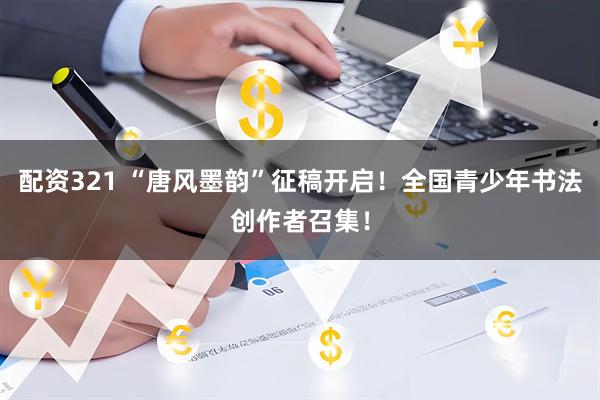 配资321 “唐风墨韵”征稿开启！全国青少年书法创作者召集！