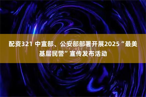 配资321 中宣部、公安部部署开展2025“最美基层民警”宣传发布活动