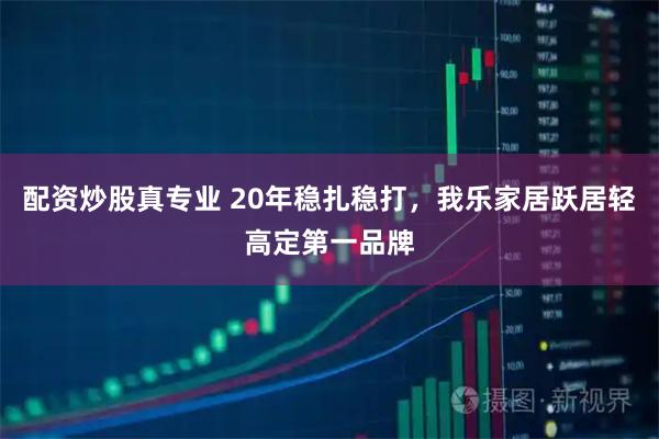 配资炒股真专业 20年稳扎稳打，我乐家居跃居轻高定第一品牌