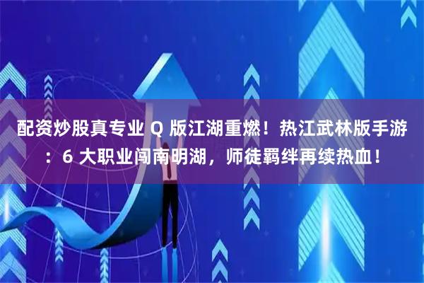 配资炒股真专业 Q 版江湖重燃！热江武林版手游：6 大职业闯南明湖，师徒羁绊再续热血！