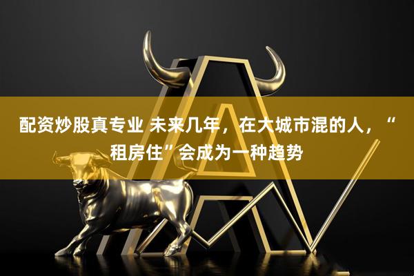 配资炒股真专业 未来几年，在大城市混的人，“租房住”会成为一种趋势