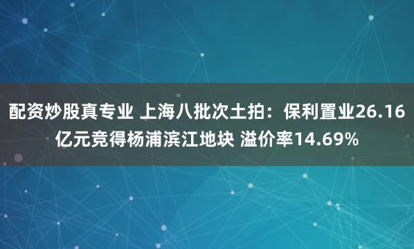 配资炒股真专业 上海八批次土拍：保利置业26.16亿元竞得杨浦滨江地块 溢价率14.69%