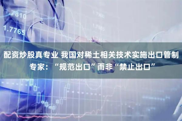 配资炒股真专业 我国对稀土相关技术实施出口管制 专家：“规范出口”而非“禁止出口”