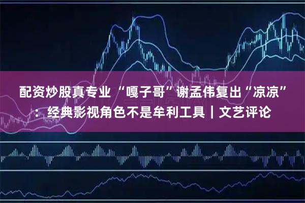 配资炒股真专业 “嘎子哥”谢孟伟复出“凉凉”：经典影视角色不是牟利工具｜文艺评论