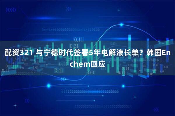 配资321 与宁德时代签署5年电解液长单？韩国Enchem回应