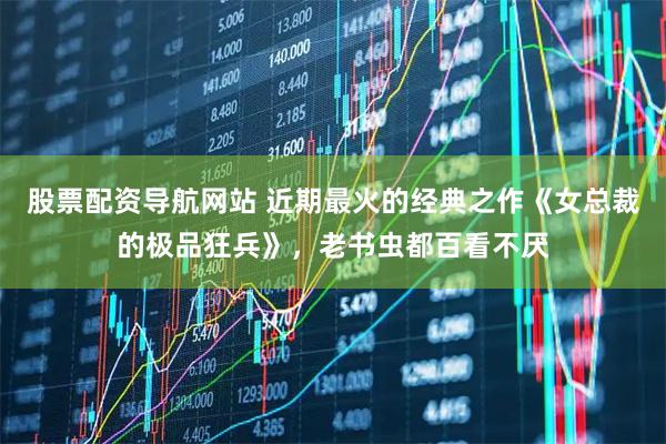 股票配资导航网站 近期最火的经典之作《女总裁的极品狂兵》，老书虫都百看不厌