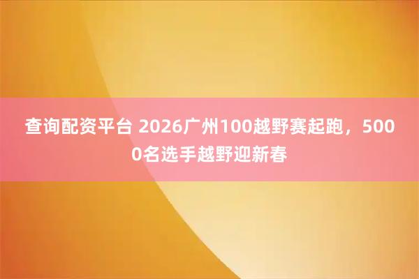 查询配资平台 2026广州100越野赛起跑，5000名选手越野迎新春