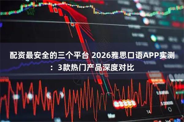 配资最安全的三个平台 2026雅思口语APP实测：3款热门产品深度对比