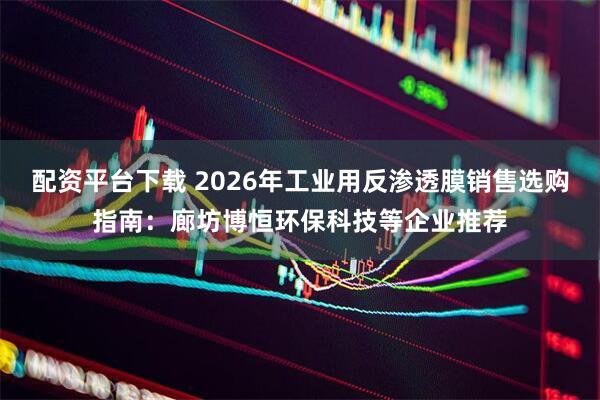 配资平台下载 2026年工业用反渗透膜销售选购指南：廊坊博恒环保科技等企业推荐