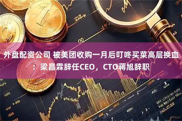 外盘配资公司 被美团收购一月后叮咚买菜高层换血：梁昌霖辞任CEO，CTO蒋旭辞职