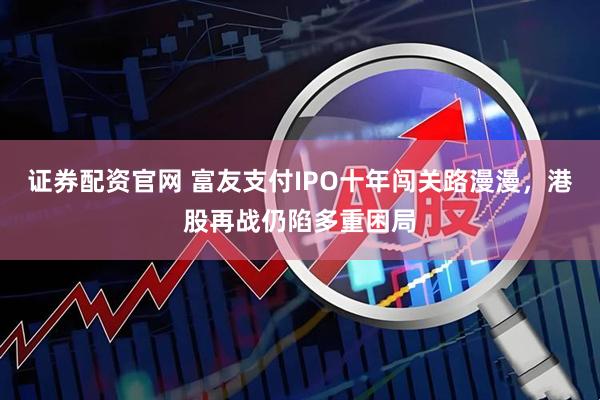 证券配资官网 富友支付IPO十年闯关路漫漫，港股再战仍陷多重困局