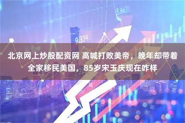 北京网上炒股配资网 高喊打败美帝，晚年却带着全家移民美国，85岁宋玉庆现在咋样