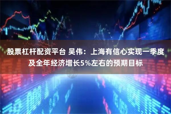 股票杠杆配资平台 吴伟：上海有信心实现一季度及全年经济增长5%左右的预期目标