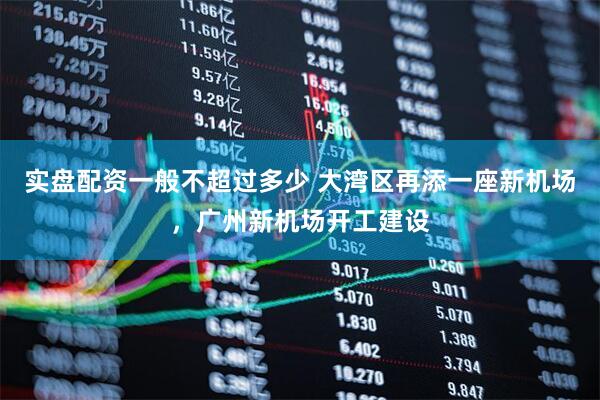 实盘配资一般不超过多少 大湾区再添一座新机场，广州新机场开工建设