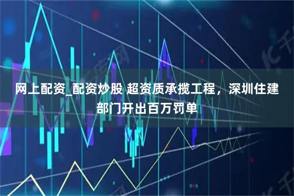 网上配资_配资炒股 超资质承揽工程，深圳住建部门开出百万罚单