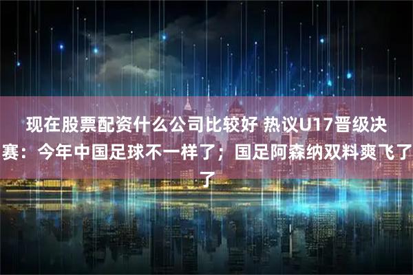 现在股票配资什么公司比较好 热议U17晋级决赛：今年中国足球不一样了；国足阿森纳双料爽飞了