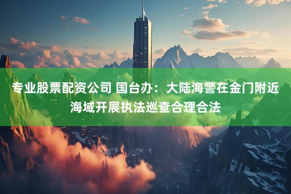 专业股票配资公司 国台办：大陆海警在金门附近海域开展执法巡查合理合法