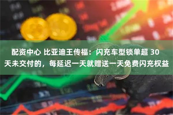 配资中心 比亚迪王传福：闪充车型锁单超 30 天未交付的，每延迟一天就赠送一天免费闪充权益