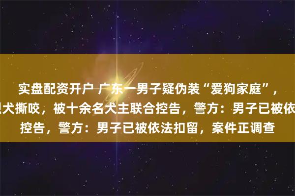实盘配资开户 广东一男子疑伪装“爱狗家庭”，骗养20多只狗供其烈犬撕咬，被十余名犬主联合控告，警方：男子已被依法扣留，案件正调查