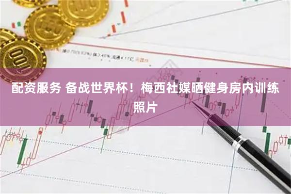 配资服务 备战世界杯！梅西社媒晒健身房内训练照片