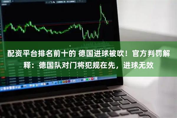 配资平台排名前十的 德国进球被吹！官方判罚解释：德国队对门将犯规在先，进球无效
