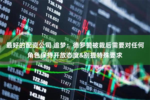 最好的配资公司 追梦：德罗赞被裁后需要对任何角色保持开放态度&别提特殊要求