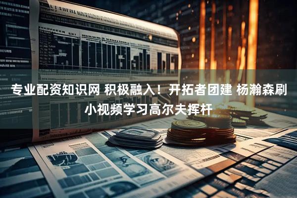 专业配资知识网 积极融入！开拓者团建 杨瀚森刷小视频学习高尔夫挥杆